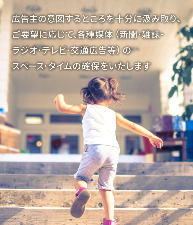 広告主の意図するところを十分に汲み取り､ご要望に応じて､各種媒体（新聞･雑誌･ラジオ･テレビ･交通広告等）のスペース･タイムの確保をいたします